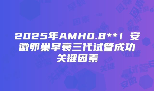 2025年AMH0.8**！安徽卵巢早衰三代试管成功关键因素