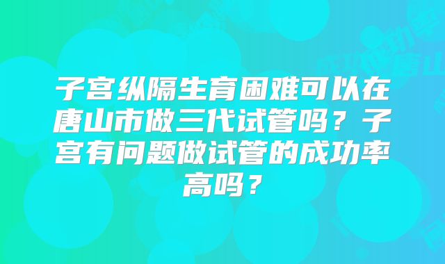 子宫纵隔生育困难可以在唐山市做三代试管吗？子宫有问题做试管的成功率高吗？