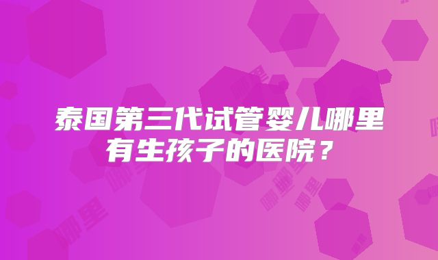 泰国第三代试管婴儿哪里有生孩子的医院？