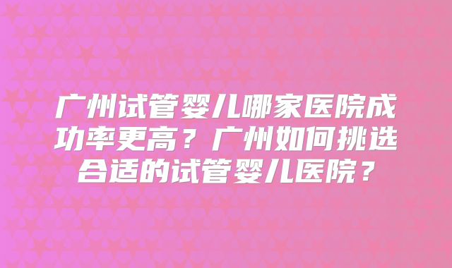 广州试管婴儿哪家医院成功率更高？广州如何挑选合适的试管婴儿医院？