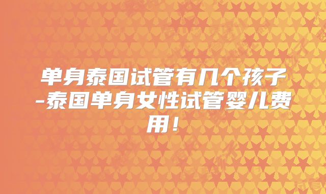 单身泰国试管有几个孩子-泰国单身女性试管婴儿费用!