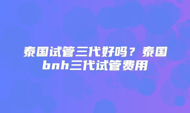 泰国试管三代好吗？泰国bnh三代试管费用