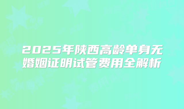2025年陕西高龄单身无婚姻证明试管费用全解析