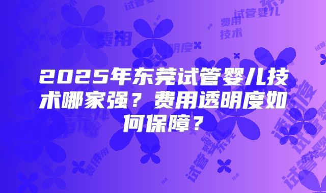 2025年东莞试管婴儿技术哪家强？费用透明度如何保障？