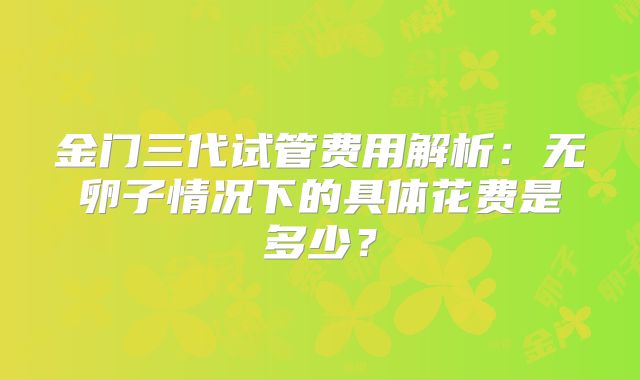 金门三代试管费用解析：无卵子情况下的具体花费是多少？