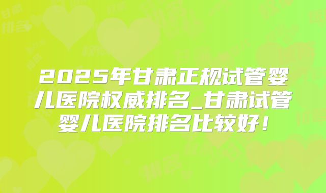 2025年甘肃正规试管婴儿医院权威排名_甘肃试管婴儿医院排名比较好！