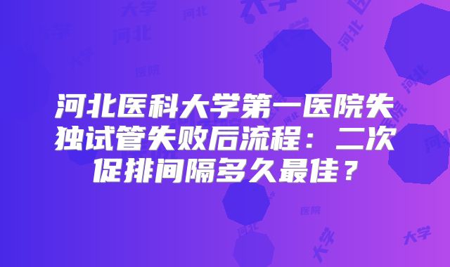 河北医科大学第一医院失独试管失败后流程：二次促排间隔多久最佳？