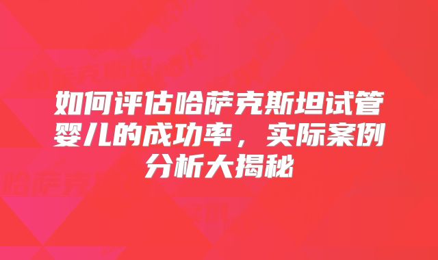 如何评估哈萨克斯坦试管婴儿的成功率，实际案例分析大揭秘