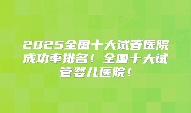 2025全国十大试管医院成功率排名!全国十大试管婴儿医院!