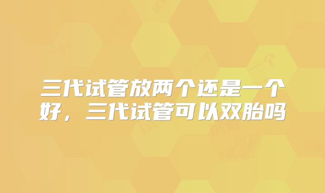 三代试管放两个还是一个好,三代试管可以双胎吗