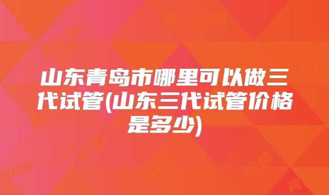 山东青岛市哪里可以做三代试管(山东三代试管价格是多少)