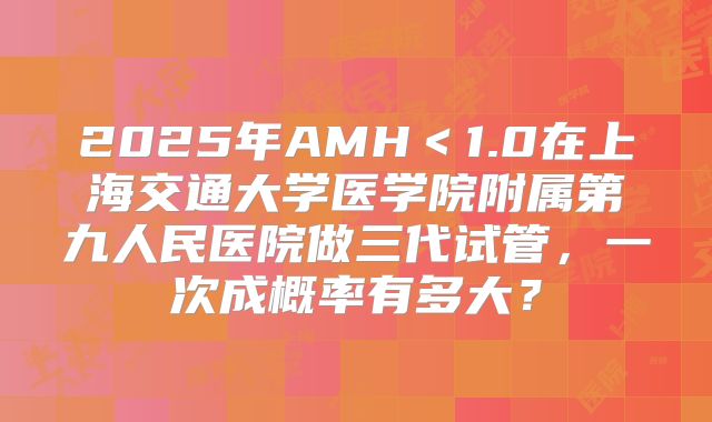 2025年AMH＜1.0在上海交通大学医学院附属第九人民医院做三代试管，一次成概率有多大？