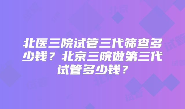 北医三院试管三代筛查多少钱?北京三院做第三代试管多少钱?