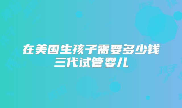 在美国生孩子需要多少钱三代试管婴儿