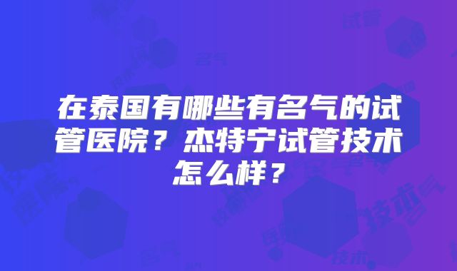 在泰国有哪些有名气的试管医院？杰特宁试管技术怎么样？