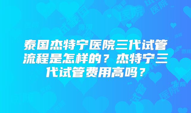 泰国杰特宁医院三代试管流程是怎样的？杰特宁三代试管费用高吗？