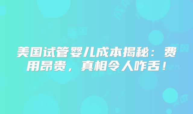 美国试管婴儿成本揭秘：费用昂贵，真相令人咋舌！