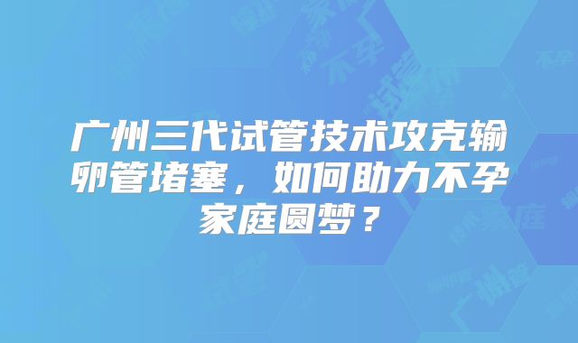 广州三代试管技术攻克输卵管堵塞，如何助力不孕家庭圆梦？