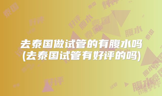 去泰国做试管的有腹水吗(去泰国试管有好评的吗)