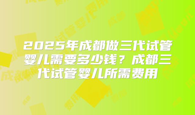 2025年成都做三代试管婴儿需要多少钱?成都三代试管婴儿所需费用