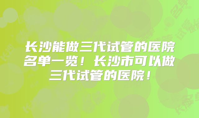长沙能做三代试管的医院名单一览！长沙市可以做三代试管的医院！