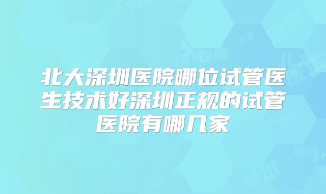 北大深圳医院哪位试管医生技术好深圳正规的试管医院有哪几家