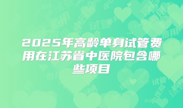 2025年高龄单身试管费用在江苏省中医院包含哪些项目