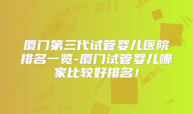 厦门第三代试管婴儿医院排名一览-厦门试管婴儿哪家比较好排名！