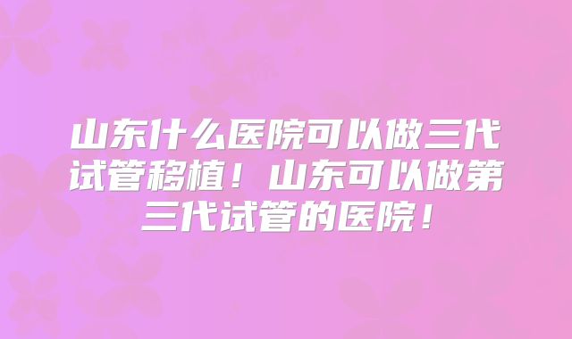 山东什么医院可以做三代试管移植!山东可以做第三代试管的医院!