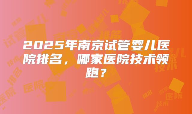 2025年南京试管婴儿医院排名，哪家医院技术领跑？