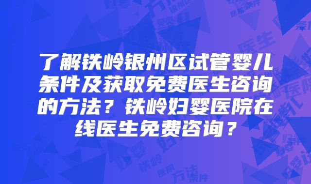 了解铁岭银州区试管婴儿条件及获取免费医生咨询的方法？铁岭妇婴医院在线医生免费咨询？