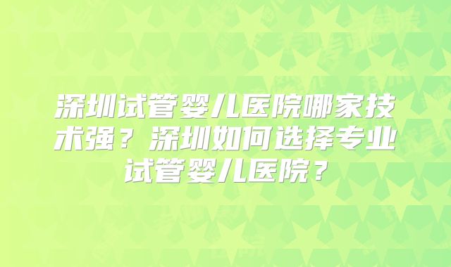 深圳试管婴儿医院哪家技术强？深圳如何选择专业试管婴儿医院？
