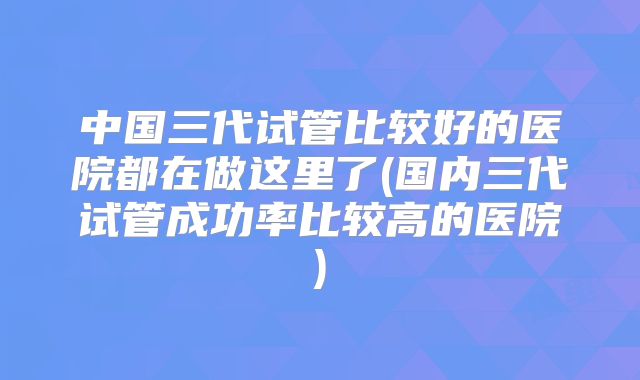 中国三代试管比较好的医院都在做这里了(国内三代试管成功率比较高的医院)