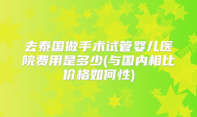 去泰国做手术试管婴儿医院费用是多少(与国内相比价格如何性)