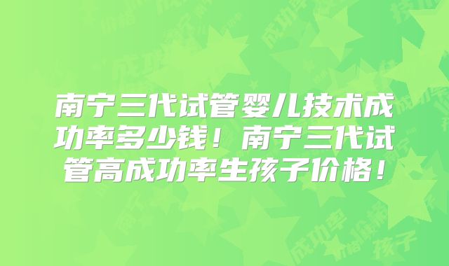 南宁三代试管婴儿技术成功率多少钱！南宁三代试管高成功率生孩子价格！