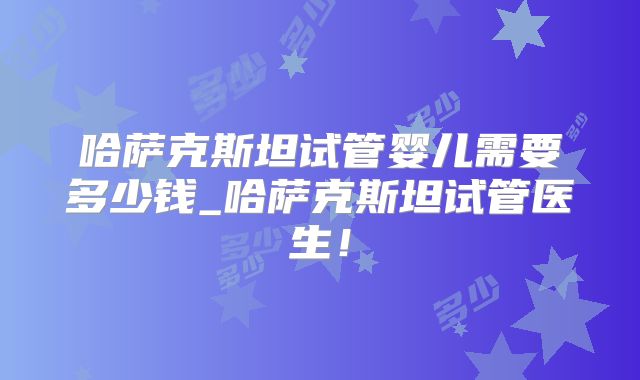 哈萨克斯坦试管婴儿需要多少钱_哈萨克斯坦试管医生！