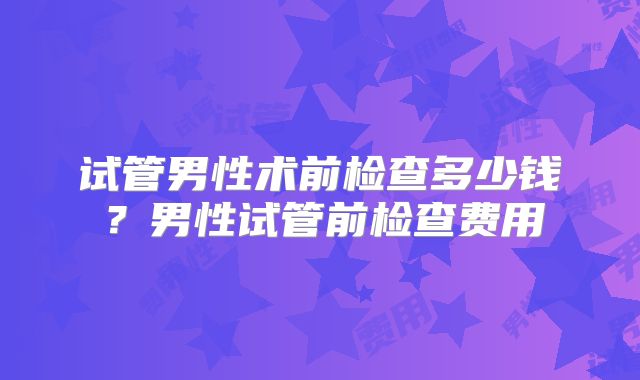 试管男性术前检查多少钱？男性试管前检查费用