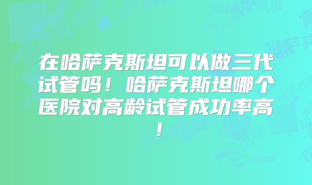 在哈萨克斯坦可以做三代试管吗！哈萨克斯坦哪个医院对高龄试管成功率高！
