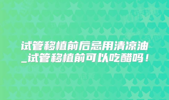 试管移植前后忌用清凉油_试管移植前可以吃醋吗！