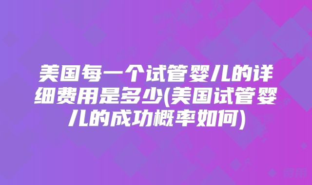 美国每一个试管婴儿的详细费用是多少(美国试管婴儿的成功概率如何)