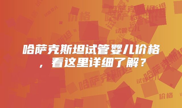 哈萨克斯坦试管婴儿价格,看这里详细了解?