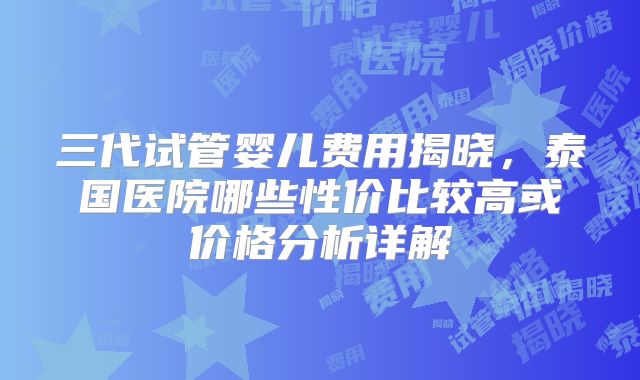 三代试管婴儿费用揭晓，泰国医院哪些性价比较高或价格分析详解