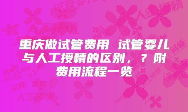重庆做试管费用 试管婴儿与人工授精的区别，？附费用流程一览