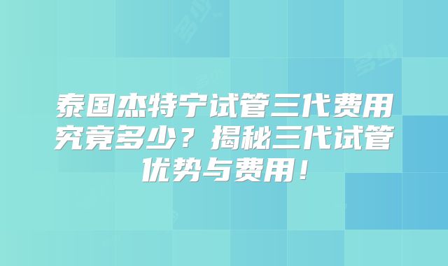 泰国杰特宁试管三代费用究竟多少？揭秘三代试管优势与费用！