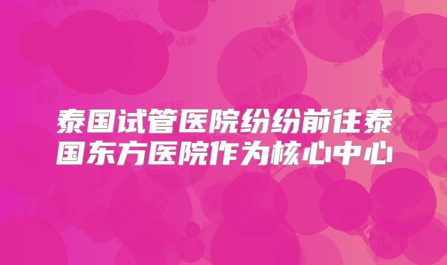 泰国试管医院纷纷前往泰国东方医院作为核心中心