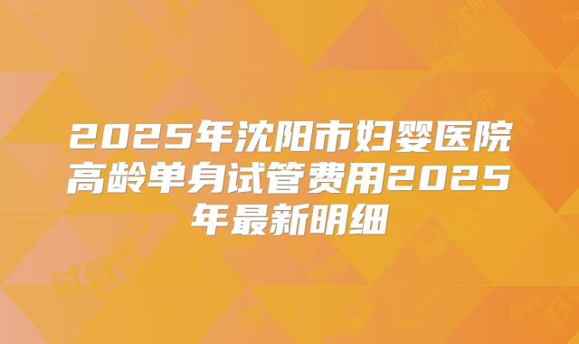 2025年沈阳市妇婴医院高龄单身试管费用2025年最新明细