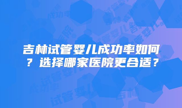 吉林试管婴儿成功率如何？选择哪家医院更合适？