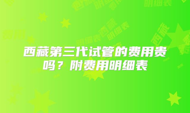 西藏第三代试管的费用贵吗？附费用明细表