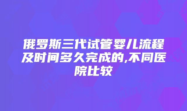 俄罗斯三代试管婴儿流程及时间多久完成的,不同医院比较