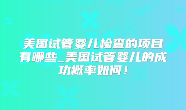 美国试管婴儿检查的项目有哪些_美国试管婴儿的成功概率如何!